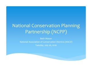 National Conservation Planning 
Partnership (NCPP)
Beth Mason
National Association of Conservation Districts (NACD)
Tuesday, July 26, 2016
 