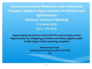 Access to Essential Medicines and Intellectual
Property Aspects: Opportunities for Reform and
Optimization
National Technical Meeting
2-3 June 2015
Kyiv, Ukraine
Opportunities for Reform: the EU DCFTA: what to look out for?
Opportunities for mitigating provisions with likely negative public
health impact while remaining compliant
Mohammed El Said
University of Central Lancashire (UCLAN)
UK
1
 