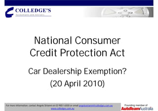 National Consumer
                      Credit Protection Act
                     Car Dealership Exemption?
                                          (20 April 2010)

For more information, contact Angelo Sirianni on 03 9851 6500 or email angelosirianni@colledges.com.au   Founding member of
                                            www.colledges.com.au
 