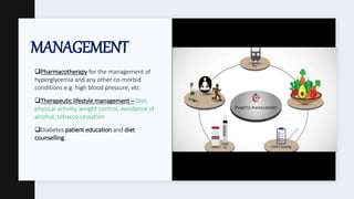 MANAGEMENT
Pharmacotherapy for the management of
hyperglycemia and any other co-morbid
conditions e.g. high blood pressure, etc.
Therapeutic lifestyle management – Diet,
physical activity, weight control, avoidance of
alcohol, tobacco cessation
Diabetes patient education and diet
counselling.
 