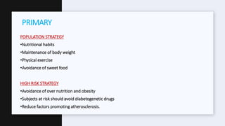 POPULATION STRATEGY
•Nutritional habits
•Maintenance of body weight
•Physical exercise
•Avoidance of sweet food
HIGH RISK STRATEGY
•Avoidance of over nutrition and obesity
•Subjects at risk should avoid diabetogenetic drugs
•Reduce factors promoting atherosclerosis.
PRIMARY
 