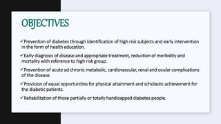 Prevention of diabetes through identification of high risk subjects and early intervention
in the form of health education.
Early diagnosis of disease and appropriate treatment, reduction of morbidity and
mortality with reference to high risk group.
Prevention of acute ad chronic metabolic, cardiovascular, renal and ocular complications
of the disease.
Provision of equal opportunities for physical attainment and scholastic achievement for
the diabetic patients.
Rehabilitation of those partially or totally handicapped diabetes people.
OBJECTIVES
 