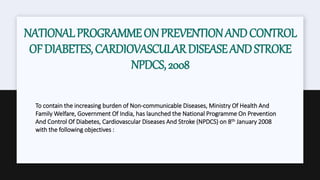 NATIONALPROGRAMMEONPREVENTIONANDCONTROL
OFDIABETES,CARDIOVASCULARDISEASEANDSTROKE
NPDCS,2008
To contain the increasing burden of Non-communicable Diseases, Ministry Of Health And
Family Welfare, Government Of India, has launched the National Programme On Prevention
And Control Of Diabetes, Cardiovascular Diseases And Stroke (NPDCS) on 8th January 2008
with the following objectives :
 