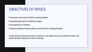 Prevention and control of NCDs including Diabetes.
Awareness generation on lifestyle changes
Early detection of Diabetes
Capacity building of health systems to tackle NCDs. Including Diabetes.
A pilot phase has been launched in 10 districts in 10 states focused on health promotion and
health education advocacy at various settings.
OBJECTIVES OF NPDCS
 