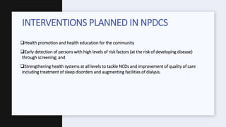 Health promotion and health education for the community
Early detection of persons with high levels of risk factors (at the risk of developing disease)
through screening; and
Strengthening health systems at all levels to tackle NCDs and improvement of quality of care
including treatment of sleep disorders and augmenting facilities of dialysis.
INTERVENTIONS PLANNED IN NPDCS
 