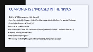 •District NPDCS programme (626 districts)
•Non-Communicable Diseases (NCDs) Focal Centres at Medical College (54 Medical Colleges)
•State/union Territory NCD cell (35)
•National NCD Cell at centre
•Information education and communication (IEC) / Behavior change Communication (BCC)
•Capacity building and Research
•Inter-sectoral convergence
•Monitoring (including Management Information System) and Evaluation
COMPONENTS ENVISAGED IN THE NPDCS
 