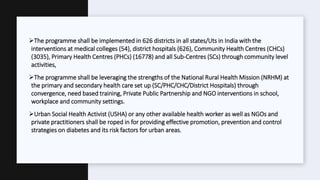 The programme shall be implemented in 626 districts in all states/Uts in India with the
interventions at medical colleges (54), district hospitals (626), Community Health Centres (CHCs)
(3035), Primary Health Centres (PHCs) (16778) and all Sub-Centres (SCs) through community level
activities,
The programme shall be leveraging the strengths of the National Rural Health Mission (NRHM) at
the primary and secondary health care set up (SC/PHC/CHC/District Hospitals) through
convergence, need based training, Private Public Partnership and NGO interventions in school,
workplace and community settings.
Urban Social Health Activist (USHA) or any other available health worker as well as NGOs and
private practitioners shall be roped in for providing effective promotion, prevention and control
strategies on diabetes and its risk factors for urban areas.
 