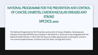NATIONALPROGRAMMEFORTHEPREVENTIONANDCONTROL
OFCANCER,DIABETES,CARDIOVASCULARDISEASESAND
STROKE
NPCDCS,2010
The National Programme for the Prevention and control of Cancer, Diabetes, Cardiovascular
Diseases and Stroke (NPCDCS) was initiated in 100 districts in 2010 and it was integrated with the
National Health Mission in 2013 with the focus to enable opportunistic screening for common
non-communicable diseases, at District and CHC levels, through NCD clinics.
 