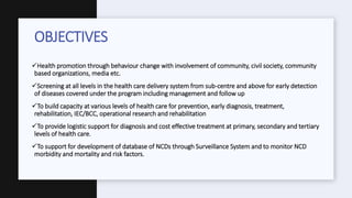 Health promotion through behaviour change with involvement of community, civil society, community
based organizations, media etc.
Screening at all levels in the health care delivery system from sub-centre and above for early detection
of diseases covered under the program including management and follow up
To build capacity at various levels of health care for prevention, early diagnosis, treatment,
rehabilitation, IEC/BCC, operational research and rehabilitation
To provide logistic support for diagnosis and cost effective treatment at primary, secondary and tertiary
levels of health care.
To support for development of database of NCDs through Surveillance System and to monitor NCD
morbidity and mortality and risk factors.
OBJECTIVES
 