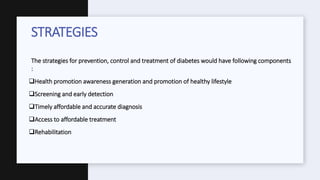 The strategies for prevention, control and treatment of diabetes would have following components
:
Health promotion awareness generation and promotion of healthy lifestyle
Screening and early detection
Timely affordable and accurate diagnosis
Access to affordable treatment
Rehabilitation
STRATEGIES
 