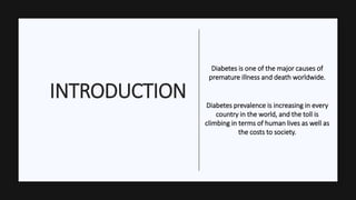 INTRODUCTION
Diabetes is one of the major causes of
premature illness and death worldwide.
Diabetes prevalence is increasing in every
country in the world, and the toll is
climbing in terms of human lives as well as
the costs to society.
 