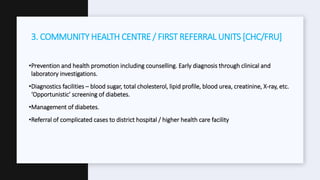 •Prevention and health promotion including counselling. Early diagnosis through clinical and
laboratory investigations.
•Diagnostics facilities – blood sugar, total cholesterol, lipid profile, blood urea, creatinine, X-ray, etc.
‘Opportunistic’ screening of diabetes.
•Management of diabetes.
•Referral of complicated cases to district hospital / higher health care facility
3. COMMUNITY HEALTH CENTRE / FIRST REFERRAL UNITS [CHC/FRU]
 