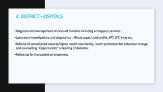 •Diagnosis and management of cases of diabetes including emergency services.
•Laboratory investigations and diagnostics :- Blood sugar, Lipid profile, KFT, LFT, X-ray etc.
•Referral of complicated cases to higher health care facility. Health promotion for behaviour change
and counselling. ‘Opportunistic’ screening of diabetes.
•Follow up for the patient on treatment.
4. DISTRICT HOSPITALS
 
