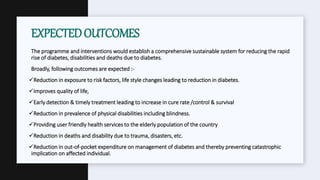 The programme and interventions would establish a comprehensive sustainable system for reducing the rapid
rise of diabetes, disabilities and deaths due to diabetes.
Broadly, following outcomes are expected :-
Reduction in exposure to risk factors, life style changes leading to reduction in diabetes.
Improves quality of life,
Early detection & timely treatment leading to increase in cure rate /control & survival
Reduction in prevalence of physical disabilities including blindness.
Providing user friendly health services to the elderly population of the country
Reduction in deaths and disability due to trauma, disasters, etc.
Reduction in out-of-pocket expenditure on management of diabetes and thereby preventing catastrophic
implication on affected individual.
EXPECTEDOUTCOMES
 