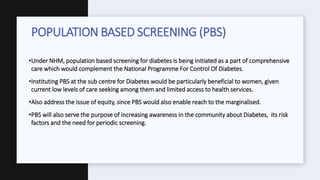 •Under NHM, population based screening for diabetes is being initiated as a part of comprehensive
care which would complement the National Programme For Control Of Diabetes.
•Instituting PBS at the sub centre for Diabetes would be particularly beneficial to women, given
current low levels of care seeking among them and limited access to health services.
•Also address the issue of equity, since PBS would also enable reach to the marginalised.
•PBS will also serve the purpose of increasing awareness in the community about Diabetes, its risk
factors and the need for periodic screening.
POPULATION BASED SCREENING (PBS)
 