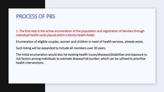 1. The first step is the active enumeration of the population and registration of families through
individual health cards placed within a family health folder.
•Enumeration of eligible couples, women and children in need of health services, already exists.
•Such listing will be expanded to include all members over 30 years.
•The initial enumeration would also list existing health issues/diseases/disabilities and exposure to
risk factors among individuals to estimate disease/risk burden; which can be utilized to prioritize
health interventions.
PROCESS OF PBS
 