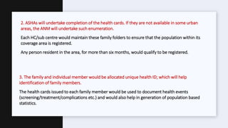 2. ASHAs will undertake completion of the health cards. If they are not available in some urban
areas, the ANM will undertake such enumeration.
Each HC/sub centre would maintain these family folders to ensure that the population within its
coverage area is registered.
Any person resident in the area, for more than six months, would qualify to be registered.
3. The family and individual member would be allocated unique health ID; which will help
identification of family members.
The health cards issued to each family member would be used to document health events
(screening/treatment/complications etc.) and would also help in generation of population based
statistics.
 