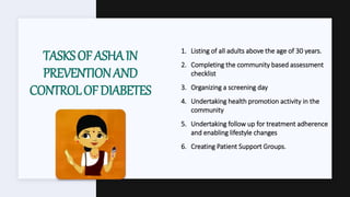 TASKSOFASHAIN
PREVENTIONAND
CONTROLOFDIABETES
1. Listing of all adults above the age of 30 years.
2. Completing the community based assessment
checklist
3. Organizing a screening day
4. Undertaking health promotion activity in the
community
5. Undertaking follow up for treatment adherence
and enabling lifestyle changes
6. Creating Patient Support Groups.
 