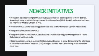 Population based screening for NCDs including Diabetes has been expanded to more districts.
Screening is being provided through trained frontline workers (ASHA & ANM) and suspected cases
are referred to Medical Officers at PHC.
Initiation of NCD App for capturing patient wise data and further follow up from PBS districts.
Integration of AYUSH with NPCDCS
Integration of RNTCP with NPCDCS to articulate a National Strategy for Management of TB and
Diabetes morbidities in India.
Opportunistic screening of common NCDs including Diabetes is being done among the attendees
of the India International Trade Fair (IITF) at Pragati Maidan, New Delhi during 14-27 November,
every year.
NEWERINITIATIVES
 