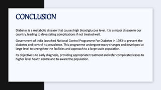 Diabetes is a metabolic disease that causes high blood glucose level. It is a major disease in our
country, leading to devastating complications if not treated well.
Government of India launched National Control Programme For Diabetes in 1983 to prevent the
diabetes and control its prevalence. This programme undergone many changes and developed at
large level to strengthen the facilities and approach to a large scale population.
Its objective is to early diagnosis, providing appropriate treatment and refer complicated cases to
higher level health centre and to aware the population.
CONCLUSION
 