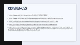https://www.ncbi.nlm.nih.gov/pmc/articles/PMC3395295/
https://www.slideshare.net/maheswarijaikumar/diabetes-control-programmeindia
https://ncdc.gov.in/WriteReadData/linkimages/cdalert0616262925183.pdf
https://nhm.gov.in/index1.php?lang=1&level=2&sublinkid=1048&lid=604
https://www.researchgate.net/publication/230589944_National_programme_on_prevention_an
d_control_of_diabetes_in_India_Need_to_focus
REFERENCES
 