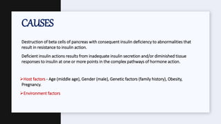 Destruction of beta cells of pancreas with consequent insulin deficiency to abnormalities that
result in resistance to insulin action.
Deficient insulin actions results from inadequate insulin secretion and/or diminished tissue
responses to insulin at one or more points in the complex pathways of hormone action.
Host factors - Age (middle age), Gender (male), Genetic factors (family history), Obesity,
Pregnancy.
Environment factors
CAUSES
 