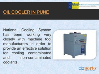 National Cooling System
has been working very
closely with machine tool
manufacturers in order to
provide an effective solution
for cooling contaminated
and non-contaminated
coolants.
OIL COOLER IN PUNE
 