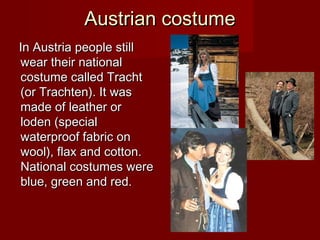 Austrian costumeAustrian costume
In Austria people stillIn Austria people still
wear their nationalwear their national
costume called Trachtcostume called Tracht
(or Trachten). It was(or Trachten). It was
made of leather ormade of leather or
loden (specialloden (special
waterproof fabric onwaterproof fabric on
wool), flax and cotton.wool), flax and cotton.
National costumes wereNational costumes were
blue, green and red.blue, green and red.
 