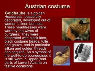 Austrian costumeAustrian costume
GoldhaubeGoldhaube is a gis a goldenolden
HeaddressHeaddress,, beautifullybeautifully
decorateddecorated,, ddeveloped out ofeveloped out of
women´s linen bonnetswomen´s linen bonnets..
These hThese headdresseseaddresses werewere
worn by the wives ofworn by the wives of
burghers. They wereburghers. They were
decorated with black lace,decorated with black lace,
black costume beads, tulleblack costume beads, tulle
and gauze, and in particularand gauze, and in particular
silken and golden threadssilken and golden threads
and sequins. As a symbol ofand sequins. As a symbol of
the well-to-do bourgeoisie, itthe well-to-do bourgeoisie, it
is still worn in Upper (andis still worn in Upper (and
parts of Lower) Austria onparts of Lower) Austria on
festive occasionsfestive occasions..
 