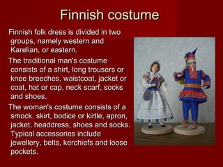Finnish costumeFinnish costume
Finnish folk dress is divided in twoFinnish folk dress is divided in two
groups, namely western andgroups, namely western and
Karelian, or eastern.Karelian, or eastern.
The traditional man's costumeThe traditional man's costume
consists of a shirt, long trousers orconsists of a shirt, long trousers or
knee breeches, waistcoat, jacket orknee breeches, waistcoat, jacket or
coat, hat or cap, neck scarf, sockscoat, hat or cap, neck scarf, socks
and shoes.and shoes.
The woman's costume consists of aThe woman's costume consists of a
smock, skirt, bodice or kirtle, apron,smock, skirt, bodice or kirtle, apron,
jacket, headdress, shoes and socks.jacket, headdress, shoes and socks.
Typical accessories includeTypical accessories include
jewellery, belts, kerchiefs and loosejewellery, belts, kerchiefs and loose
pockets.pockets.
 