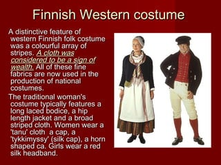 Finnish Western costumeFinnish Western costume
A distinctive feature ofA distinctive feature of
western Finnish folk costumewestern Finnish folk costume
waswas aa colourful array ofcolourful array of
stripesstripes.. AA cloth wascloth was
considered to be a sign ofconsidered to be a sign of
wealth.wealth. All of these fineAll of these fine
fabrics are now used in thefabrics are now used in the
productionproduction of nationalof national
costumes.costumes.
The traditional woman'sThe traditional woman's
costume typically features acostume typically features a
long laced bodice, a hiplong laced bodice, a hip
length jacket andlength jacket and aa broadbroad
striped cloth.striped cloth. Women wear aWomen wear a
'tanu' cloth'tanu' cloth aa cap, acap, a
'tykkimyssy''tykkimyssy' ((silk capsilk cap)), a horn, a horn
shaped ca. Girls wear a redshaped ca. Girls wear a red
silk headband.silk headband.
 