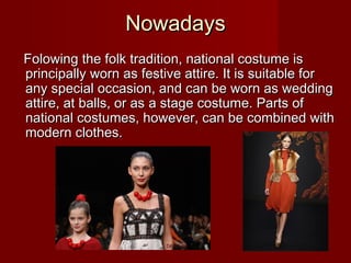 NowadaysNowadays
FolowingFolowing the folk tradition, national costume isthe folk tradition, national costume is
principally worn as festive attire. It is suitable forprincipally worn as festive attire. It is suitable for
any special occasion, and can be worn as weddingany special occasion, and can be worn as wedding
attire, at balls, or asattire, at balls, or as aa stage costumstage costume.e. Parts ofParts of
national costumes, however, can be combined withnational costumes, however, can be combined with
modern clothes.modern clothes.
 
