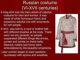 Russian costumeRussian costume
(VI-XVII centuries)(VI-XVII centuries)
A long shirt was the main article of nationalA long shirt was the main article of national
costume for men and women. It wascostume for men and women. It was
made of white homespun fabric andmade of white homespun fabric and
expensive colorful one with ornamentsexpensive colorful one with ornaments
for rich people.for rich people.
A shirt was belt by a cord or leather beltA shirt was belt by a cord or leather belt
with different brushes at the ends.with different brushes at the ends. ThereThere
were not any pockets, so peoplewere not any pockets, so people
suspended different things like knives,suspended different things like knives,
purses and combs on these belts.purses and combs on these belts.
Sleeves, collars and hems wereSleeves, collars and hems were
embroidered by the beautiful ornaments.embroidered by the beautiful ornaments.
Later women began to wear sarafansLater women began to wear sarafans
(sundress) with aprons and wreathes.(sundress) with aprons and wreathes.
 