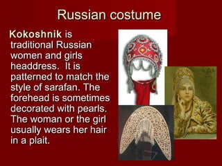Russian costumeRussian costume
KokoshnikKokoshnik isis
traditional Russiantraditional Russian
women and girlswomen and girls
headdressheaddress.. It isIt is
patterned to match thepatterned to match the
style of sarafanstyle of sarafan.. TheThe
forehead is sometimesforehead is sometimes
decorated with pearls.decorated with pearls.
The woman or the girlThe woman or the girl
usually wears her hairusually wears her hair
in a plait.in a plait.
 