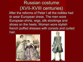 Russian costumeRussian costume
(XVII-XVIII centuries)(XVII-XVIII centuries)
After the reforms of Peter I all the nobles hadAfter the reforms of Peter I all the nobles had
to wear European dress. The men woreto wear European dress. The men wore
European shirts, wigs, silk stockings andEuropean shirts, wigs, silk stockings and
shoes on the heels. Women wore stylishshoes on the heels. Women wore stylish
french puffed dresses with corsets and curledfrench puffed dresses with corsets and curled
hair.hair.
 