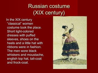 Russian costumeRussian costume
(XIX century)(XIX century)
In the XIX centuryIn the XIX century
“classical” women“classical” women
costume took the place.costume took the place.
Short light-coloredShort light-colored
dresses with puffeddresses with puffed
sleeves, shoes on thesleeves, shoes on the
heels and a little hat withheels and a little hat with
ribbons were in fashion.ribbons were in fashion.
The men wore blackThe men wore black
whiskers and moustache,whiskers and moustache,
english top hat, tail-coatenglish top hat, tail-coat
and frock-coat.and frock-coat.
 