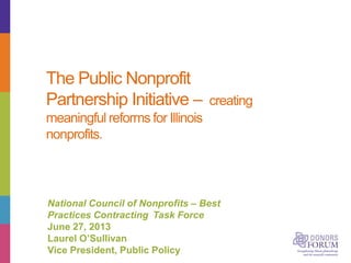 The Public Nonprofit
Partnership Initiative – creating
meaningful reforms for Illinois
nonprofits.
National Council of Nonprofits – Best
Practices Contracting Task Force
June 27, 2013
Laurel O’Sullivan
Vice President, Public Policy
 