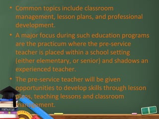 • Common topics include classroom
  management, lesson plans, and professional
  development.
• A major focus during such education programs
  are the practicum where the pre-service
  teacher is placed within a school setting
  (either elementary, or senior) and shadows an
  experienced teacher.
• The pre-service teacher will be given
  opportunities to develop skills through lesson
  plans, teaching lessons and classroom
  management.
 