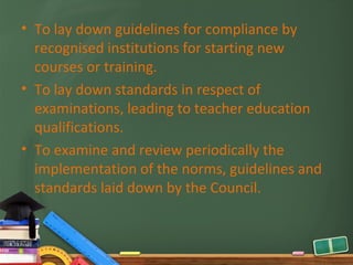 • To lay down guidelines for compliance by
  recognised institutions for starting new
  courses or training.
• To lay down standards in respect of
  examinations, leading to teacher education
  qualifications.
• To examine and review periodically the
  implementation of the norms, guidelines and
  standards laid down by the Council.
 
