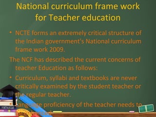 National curriculum frame work
       for Teacher education
• NCTE forms an extremely critical structure of
  the Indian government's National curriculum
  frame work 2009.
The NCF has described the current concerns of
  teacher Education as follows:
• Curriculum, syllabi and textbooks are never
  critically examined by the student teacher or
  the regular teacher.
• Language proficiency of the teacher needs to
  be enhanced
 