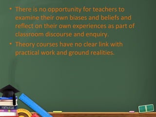 • There is no opportunity for teachers to
  examine their own biases and beliefs and
  reflect on their own experiences as part of
  classroom discourse and enquiry.
• Theory courses have no clear link with
  practical work and ground realities.
 
