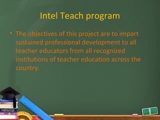 Intel Teach program
• The objectives of this project are to impart
  sustained professional development to all
  teacher educators from all recognized
  institutions of teacher education across the
  country.
 