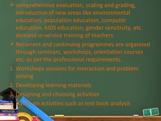  comprehensive evaluation, scaling and grading,
   introduction of new areas like environmental
   education, population education, computer
   education, AIDS education, gender sensitivity, etc.
   demand in-service training of teachers.
 Recurrent and continuing programmes are organized
   through seminars, workshops, orientation courses
   etc. as per the professional requirements.
1. Workshops sessions for interaction and problem
   solving
2. Developing learning materials
3. Designing and choosing activities
4. Hands on activities such as text book analysis
 