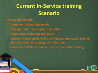 Current In-Service training
                Scenario
The key Ingredients:
 Assessment of training needs
 Development of appropriate modules
 Preparation of training materials
 Delivery of training by well qualified and motivated trainers
  who can effectively engage with teachers
 Assessment of the impact and out come of the training.
 