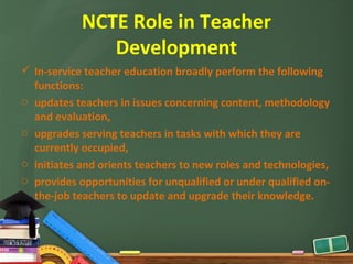 NCTE Role in Teacher
               Development
 In-service teacher education broadly perform the following
  functions:
o updates teachers in issues concerning content, methodology
  and evaluation,
o upgrades serving teachers in tasks with which they are
  currently occupied,
o initiates and orients teachers to new roles and technologies,
o provides opportunities for unqualified or under qualified on-
  the-job teachers to update and upgrade their knowledge.
 