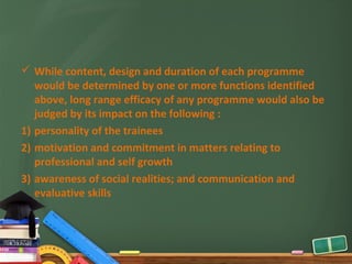  While content, design and duration of each programme
   would be determined by one or more functions identified
   above, long range efficacy of any programme would also be
   judged by its impact on the following :
1) personality of the trainees
2) motivation and commitment in matters relating to
   professional and self growth
3) awareness of social realities; and communication and
   evaluative skills
 