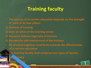 Training faculty
• The success of in-service education depends on the strength
   of each of its four pillars:
1) Content of training
2) Over all ethos of the training venue
3) Resource fullness ingenuity of trainers
4) Receptivity and involvement of the trainees
• All of which together contribute towards the effectiveness
   of in-service education
• The training faculty shall comprise two types of faculty
1) Core faculty
2) Guest faculty
 