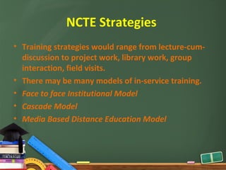 NCTE Strategies
• Training strategies would range from lecture-cum-
  discussion to project work, library work, group
  interaction, field visits.
• There may be many models of in-service training.
• Face to face Institutional Model
• Cascade Model
• Media Based Distance Education Model
 