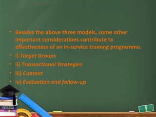 • Besides the above three models, some other
  important considerations contribute to
  effectiveness of an in-service training programme.
• i) Target Groups
• ii) Transactional Strategies
• iii) Content
• iv) Evaluation and follow-up
 