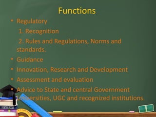 Functions
• Regulatory
   1. Recognition
   2. Rules and Regulations, Norms and
  standards.
• Guidance
• Innovation, Research and Development
• Assessment and evaluation
• Advice to State and central Government
  Universities, UGC and recognized institutions.
 